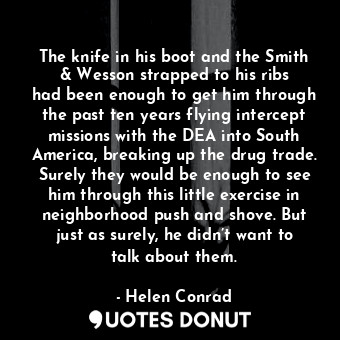 The knife in his boot and the Smith &amp; Wesson strapped to his ribs had been enough to get him through the past ten years flying intercept missions with the DEA into South America, breaking up the drug trade. Surely they would be enough to see him through this little exercise in neighborhood push and shove. But just as surely, he didn’t want to talk about them.