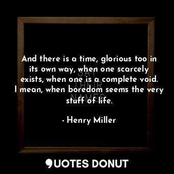 And there is a time, glorious too in its own way, when one scarcely exists, when one is a complete void. I mean, when boredom seems the very stuff of life.