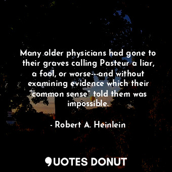 Many older physicians had gone to their graves calling Pasteur a liar, a fool, or worse---and without examining evidence which their “common sense” told them was impossible.