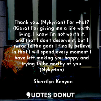 Thank you. (Nykyrian) For what? (Kiara) For giving me a life worth living. I know I’m not worth it, and that I don’t deserve it, but I swear to the gods I finally believe in that I will spend every moment I have left making you happy and trying to be worthy of you. (Nykyrian)