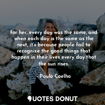 for her, every day was the same, and when each day is the same as the next, it’s because people fail to recognize the good things that happen in their lives every day that the sun rises.