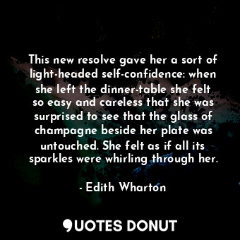 This new resolve gave her a sort of light-headed self-confidence: when she left the dinner-table she felt so easy and careless that she was surprised to see that the glass of champagne beside her plate was untouched. She felt as if all its sparkles were whirling through her.