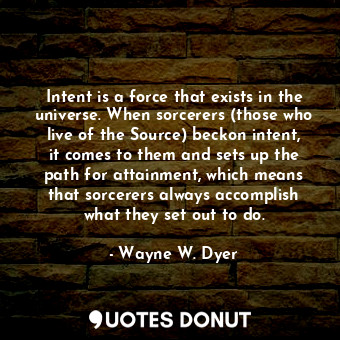 Intent is a force that exists in the universe. When sorcerers (those who live of the Source) beckon intent, it comes to them and sets up the path for attainment, which means that sorcerers always accomplish what they set out to do.