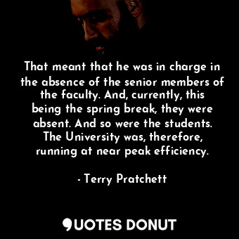 That meant that he was in charge in the absence of the senior members of the faculty. And, currently, this being the spring break, they were absent. And so were the students. The University was, therefore, running at near peak efficiency.