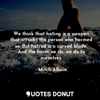 We think that hating is a weapon that attacks the person who harmed us. But hatred is a curved blade. And the harm we do, we do to ourselves.