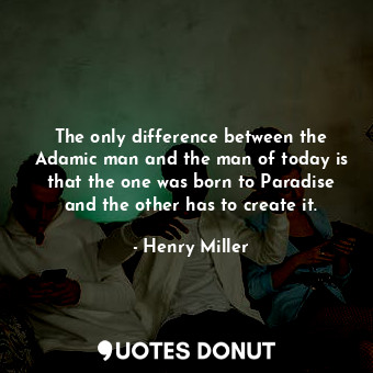 The only difference between the Adamic man and the man of today is that the one was born to Paradise and the other has to create it.