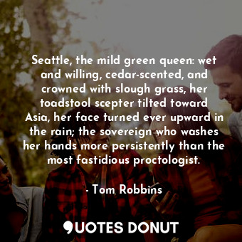 Seattle, the mild green queen: wet and willing, cedar-scented, and crowned with slough grass, her toadstool scepter tilted toward Asia, her face turned ever upward in the rain; the sovereign who washes her hands more persistently than the most fastidious proctologist.