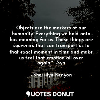 Objects are the markers of our humanity. Everything we hold onto has meaning for us. Those things are souvenirs that can transport us to that exact moment in time and make us feel that emotion all over again."  -Syn