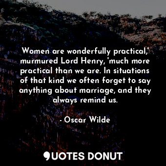 Women are wonderfully practical,' murmured Lord Henry, 'much more practical than we are. In situations of that kind we often forget to say anything about marriage, and they always remind us.