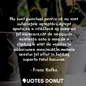 Nu sunt punctual pentru că nu simt suferinţele aşteptării.Aştept apatic,ca o vită.Dacă aş avea un ţel oarecare,cât de nesigur,în existenţa asta a mea,de o clipă,aş fi atât de vanitos în slăbiciunea mea,încât,în numele acestui ţel aflat în faţă,aş suporta totul bucuros.