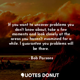 If you want to uncover problems you don&#39;t know about, take a few moments and look closely at the areas you haven&#39;t examined for a while. I guarantee you problems will be there.