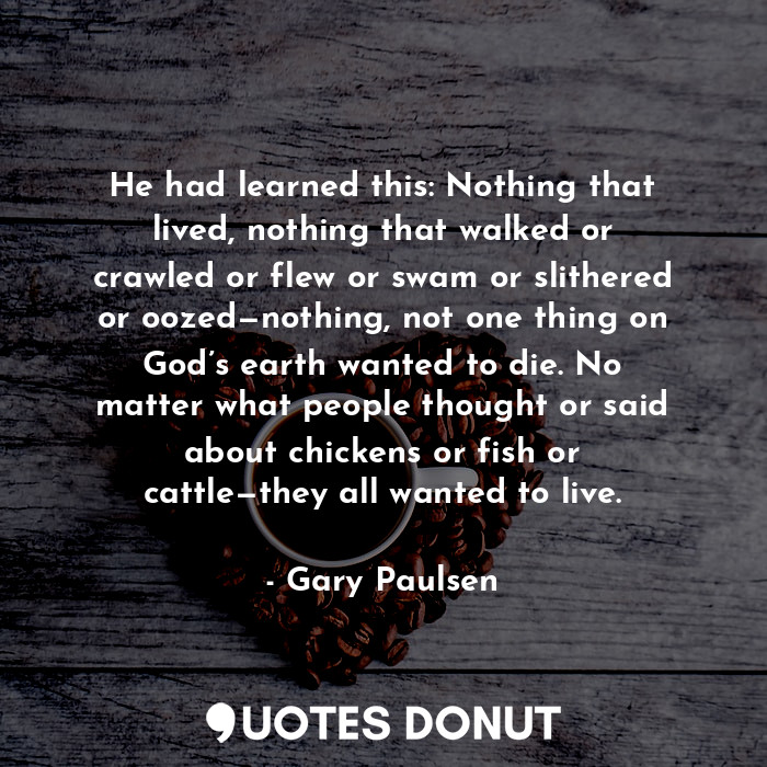 He had learned this: Nothing that lived, nothing that walked or crawled or flew or swam or slithered or oozed—nothing, not one thing on God’s earth wanted to die. No matter what people thought or said about chickens or fish or cattle—they all wanted to live.