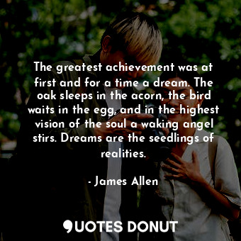 The greatest achievement was at first and for a time a dream. The oak sleeps in the acorn, the bird waits in the egg, and in the highest vision of the soul a waking angel stirs. Dreams are the seedlings of realities.