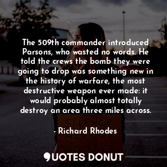 The 509th commander introduced Parsons, who wasted no words. He told the crews the bomb they were going to drop was something new in the history of warfare, the most destructive weapon ever made: it would probably almost totally destroy an area three miles across.
