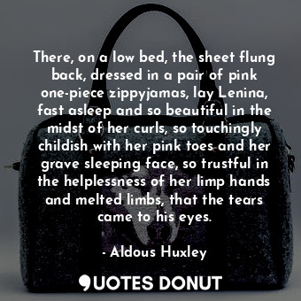 There, on a low bed, the sheet flung back, dressed in a pair of pink one-piece zippyjamas, lay Lenina, fast asleep and so beautiful in the midst of her curls, so touchingly childish with her pink toes and her grave sleeping face, so trustful in the helplessness of her limp hands and melted limbs, that the tears came to his eyes.