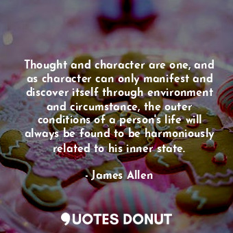 Thought and character are one, and as character can only manifest and discover itself through environment and circumstance, the outer conditions of a person's life will always be found to be harmoniously related to his inner state.