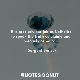  It is precisely our job as Catholics to speak the truth as plainly and precisely... - Sargent Shriver - Quotes Donut