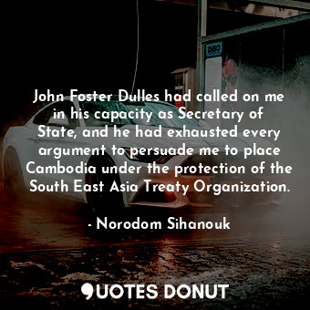 John Foster Dulles had called on me in his capacity as Secretary of State, and he had exhausted every argument to persuade me to place Cambodia under the protection of the South East Asia Treaty Organization.