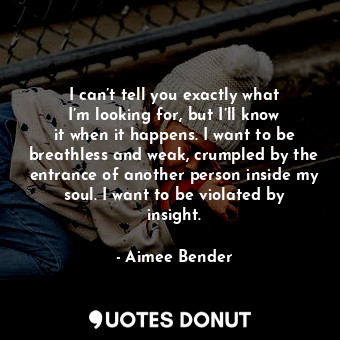 I can’t tell you exactly what I’m looking for, but I’ll know it when it happens. I want to be breathless and weak, crumpled by the entrance of another person inside my soul. I want to be violated by insight.