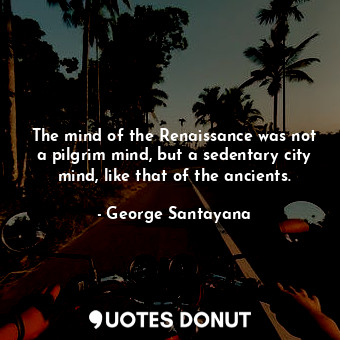 The mind of the Renaissance was not a pilgrim mind, but a sedentary city mind, like that of the ancients.