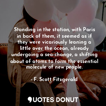 Standing in the station, with Paris in back of them, it seemed as if they were vicariously leaning a little over the ocean, already undergoing a sea-change, a shifting about of atoms to form the essential molecule of new people.