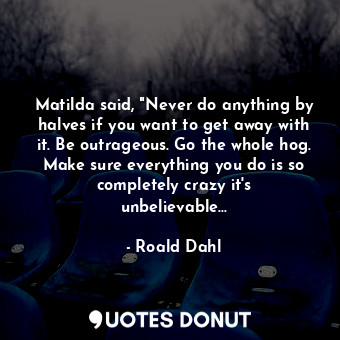 Matilda said, "Never do anything by halves if you want to get away with it. Be outrageous. Go the whole hog. Make sure everything you do is so completely crazy it's unbelievable...