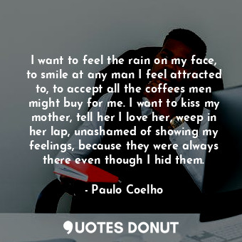 I want to feel the rain on my face, to smile at any man I feel attracted to, to accept all the coffees men might buy for me. I want to kiss my mother, tell her I love her, weep in her lap, unashamed of showing my feelings, because they were always there even though I hid them.