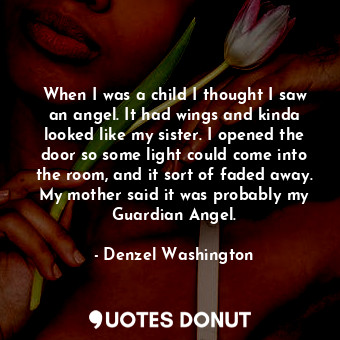 When I was a child I thought I saw an angel. It had wings and kinda looked like my sister. I opened the door so some light could come into the room, and it sort of faded away. My mother said it was probably my Guardian Angel.