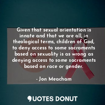Given that sexual orientation is innate and that we are all, in theological terms, children of God, to deny access to some sacraments based on sexuality is as wrong as denying access to some sacraments based on race or gender.