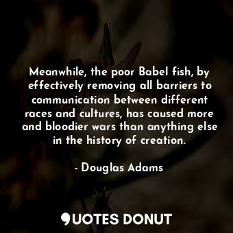 Meanwhile, the poor Babel fish, by effectively removing all barriers to communication between different races and cultures, has caused more and bloodier wars than anything else in the history of creation.