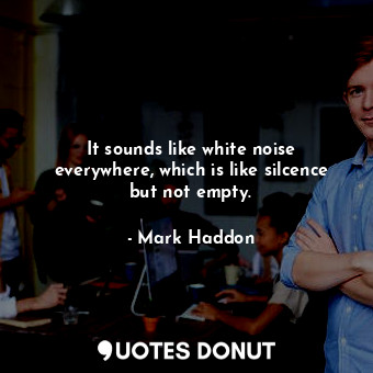  It sounds like white noise everywhere, which is like silcence but not empty.... - Mark Haddon - Quotes Donut