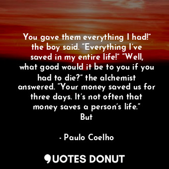 You gave them everything I had!” the boy said. “Everything I’ve saved in my entire life!” “Well, what good would it be to you if you had to die?” the alchemist answered. “Your money saved us for three days. It’s not often that money saves a person’s life.” But