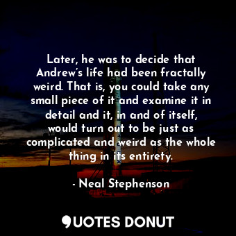 Later, he was to decide that Andrew’s life had been fractally weird. That is, you could take any small piece of it and examine it in detail and it, in and of itself, would turn out to be just as complicated and weird as the whole thing in its entirety.