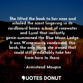 She lifted the book to her nose and inhaled the scent lingering in its cardboard bones: a hint of rosewater and Lysol that instantly genie-summoned the Blue Moon Lodge. It was Winnemucca condensed, this book, the only thing she owned that could still predictably take her from here to there.