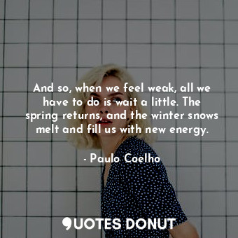 And so, when we feel weak, all we have to do is wait a little. The spring returns, and the winter snows melt and fill us with new energy.