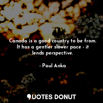 Canada is a good country to be from. It has a gentler slower pace - it lends perspective.