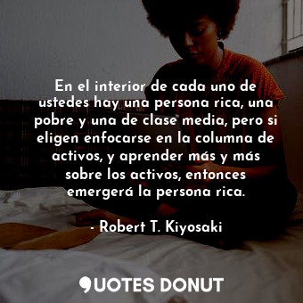 En el interior de cada uno de ustedes hay una persona rica, una pobre y una de clase media, pero si eligen enfocarse en la columna de activos, y aprender más y más sobre los activos, entonces emergerá la persona rica.