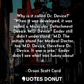 Why is it called Dr. Device?” “When it was developed, it was called a Molecular Detachment Device. M.D. Device.” Ender still didn’t understand. “M.D. The initials stand for Medical Doctor, too. M.D. Device, therefore Dr. Device. It was a joke.” Ender didn’t see what was funny about it.