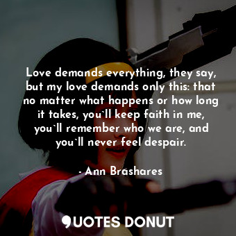 Love demands everything, they say, but my love demands only this: that no matter what happens or how long it takes, you`ll keep faith in me, you`ll remember who we are, and you`ll never feel despair.