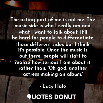 The acting part of me is not me. The music side is who I really am and what I want to talk about. It&#39;ll be hard for people to differentiate those different sides but I think it&#39;s possible. Once the music is out there, people will start to realize how serious I am about it rather than, &#39;Oh god, another actress making an album.&#39;