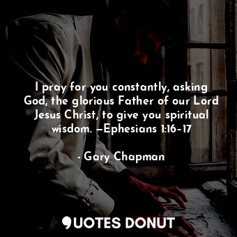 I pray for you constantly, asking God, the glorious Father of our Lord Jesus Christ, to give you spiritual wisdom. —Ephesians 1:16–17