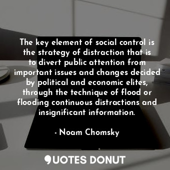 The key element of social control is the strategy of distraction that is to divert public attention from important issues and changes decided by political and economic elites, through the technique of flood or flooding continuous distractions and insignificant information.