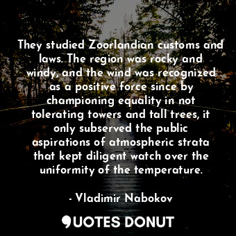 They studied Zoorlandian customs and laws. The region was rocky and windy, and the wind was recognized as a positive force since by championing equality in not tolerating towers and tall trees, it only subserved the public aspirations of atmospheric strata that kept diligent watch over the uniformity of the temperature.