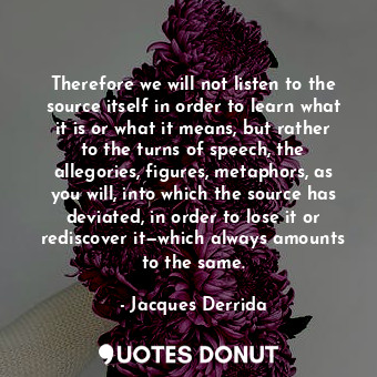 Therefore we will not listen to the source itself in order to learn what it is or what it means, but rather to the turns of speech, the allegories, figures, metaphors, as you will, into which the source has deviated, in order to lose it or rediscover it—which always amounts to the same.
