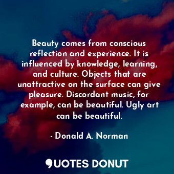 Beauty comes from conscious reflection and experience. It is influenced by knowledge, learning, and culture. Objects that are unattractive on the surface can give pleasure. Discordant music, for example, can be beautiful. Ugly art can be beautiful.