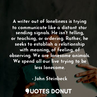 A writer out of loneliness is trying to communicate like a distant star sending signals. He isn't telling, or teaching, or ordering. Rather, he seeks to establish a relationship with meaning, of feeling, of observing. We are lonesome animals. We spend all our live trying to be less lonesome.