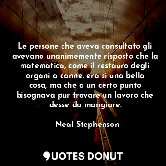 Le persone che aveva consultato gli avevano unanimemente risposto che la matematica, come il restauro degli organi a canne, era sì una bella cosa, ma che a un certo punto bisognava pur trovare un lavoro che desse da mangiare.