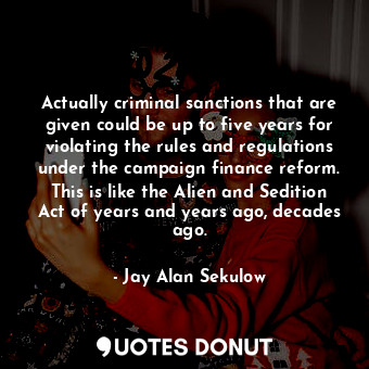 Actually criminal sanctions that are given could be up to five years for violating the rules and regulations under the campaign finance reform. This is like the Alien and Sedition Act of years and years ago, decades ago.