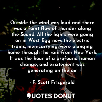 Outside the wind was loud and there was a faint flow of thunder along the Sound. All the lights were going on in West Egg now; the electric trains, men-carrying, were plunging home through the rain from New York. It was the hour of a profound human change, and excitement was generating on the air