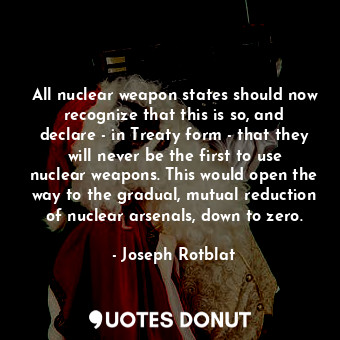 All nuclear weapon states should now recognize that this is so, and declare - in Treaty form - that they will never be the first to use nuclear weapons. This would open the way to the gradual, mutual reduction of nuclear arsenals, down to zero.